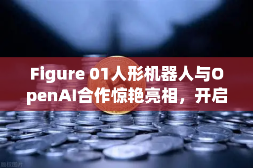 Figure 01人形机器人与OpenAI合作惊艳亮相，开启AI交互新纪元