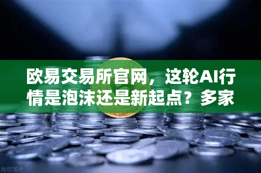 欧易交易所官网，这轮AI行情是泡沫还是新起点？多家卖方最新研判