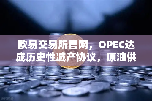 欧易交易所官网，OPEC达成历史性减产协议，原油供应将进一步收紧 全球能源格局重塑，投资者如何把握机遇？