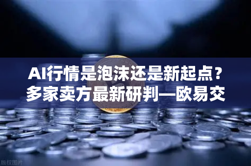 AI行情是泡沫还是新起点？多家卖方最新研判—欧易交易所官网深度解析