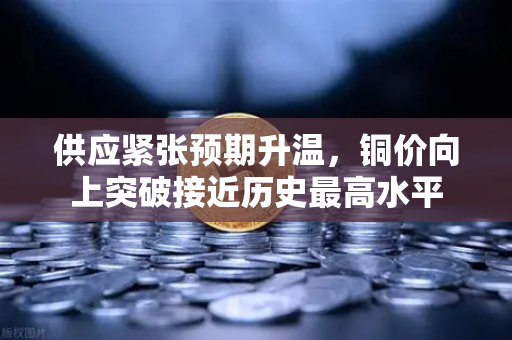 供应紧张预期升温，铜价向上突破接近历史最高水平
