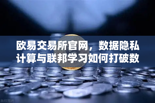 欧易交易所官网，数据隐私计算与联邦学习如何打破数据孤岛
