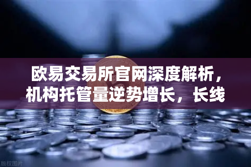 欧易交易所官网深度解析，机构托管量逆势增长，长线信心依旧强劲