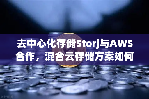去中心化存储Storj与AWS合作，混合云存储方案如何重塑数据未来