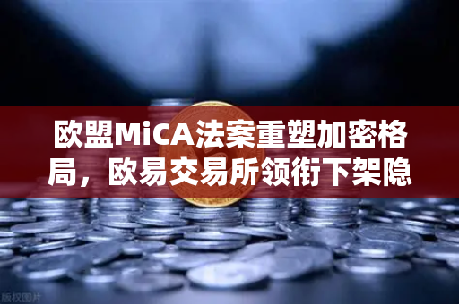 欧盟MiCA法案重塑加密格局，欧易交易所领衔下架隐私币，合规时代全面来临