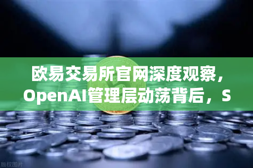 欧易交易所官网深度观察，OpenAI管理层动荡背后，Sam Altman的复职与AI行业变局