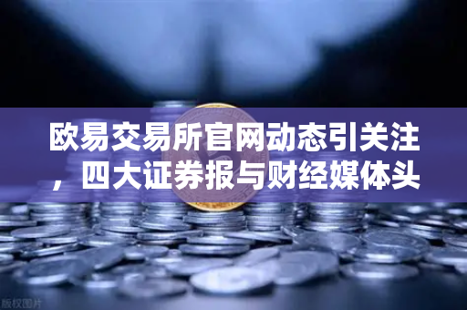 欧易交易所官网动态引关注，四大证券报与财经媒体头版头条聚焦市场新风向