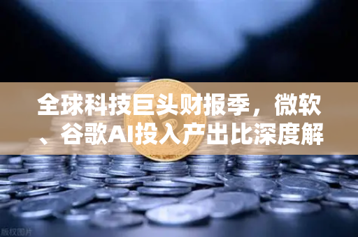 全球科技巨头财报季，微软、谷歌AI投入产出比深度解析