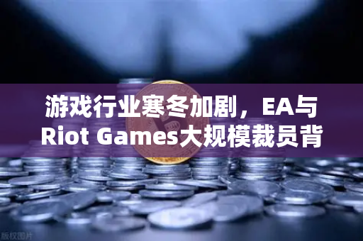 游戏行业寒冬加剧，EA与Riot Games大规模裁员背后的深层逻辑