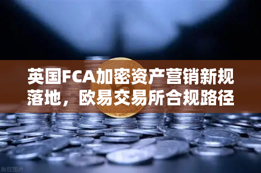 英国FCA加密资产营销新规落地，欧易交易所合规路径与用户应对指南