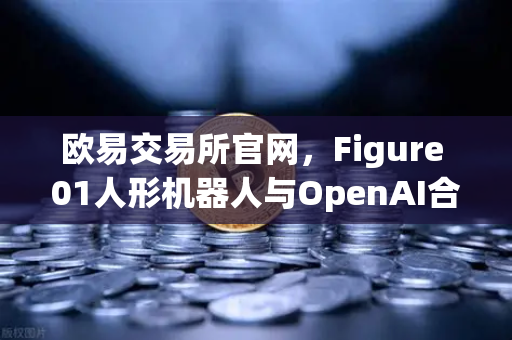 欧易交易所官网，Figure 01人形机器人与OpenAI合作，展现惊人对话能力