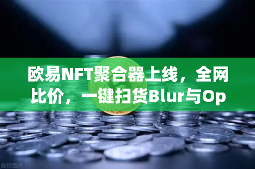 欧易NFT聚合器上线，全网比价，一键扫货Blur与OpenSea，数字资产交易进入聚合时代