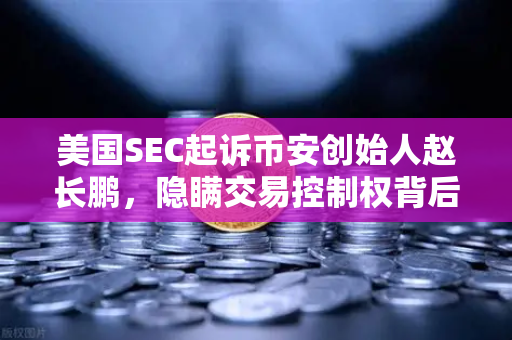 美国SEC起诉币安创始人赵长鹏，隐瞒交易控制权背后的加密监管风暴