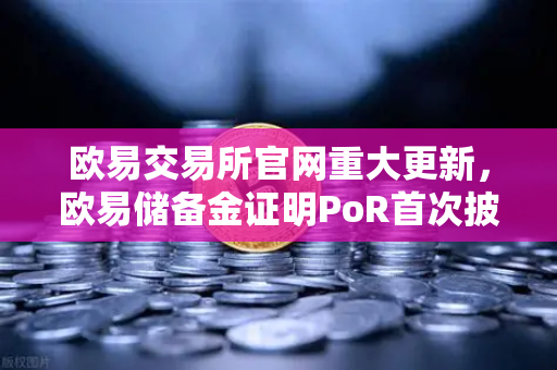 欧易交易所官网重大更新，欧易储备金证明PoR首次披露所有资产链上地址，透明化再上新台阶