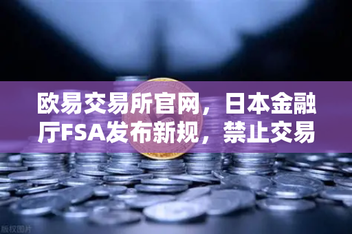 欧易交易所官网，日本金融厅FSA发布新规，禁止交易所提供高杠杆合约