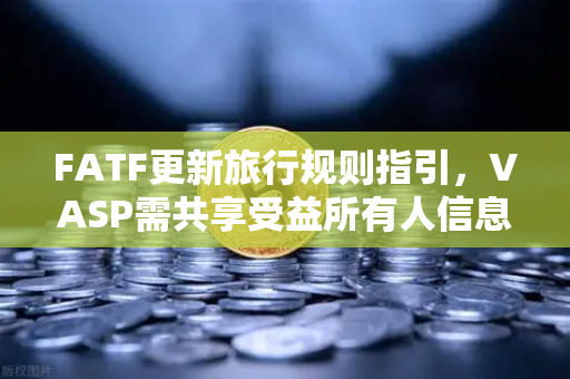 FATF更新旅行规则指引，VASP需共享受益所有人信息，全球合规新挑战