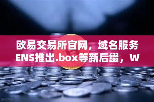 欧易交易所官网，域名服务ENS推出.box等新后缀，Web3身份体系再升级