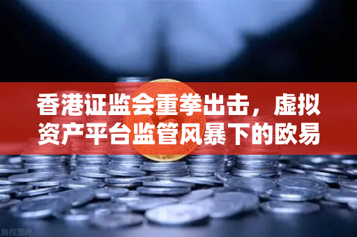 香港证监会重拳出击，虚拟资产平台监管风暴下的欧易交易所合规之路
