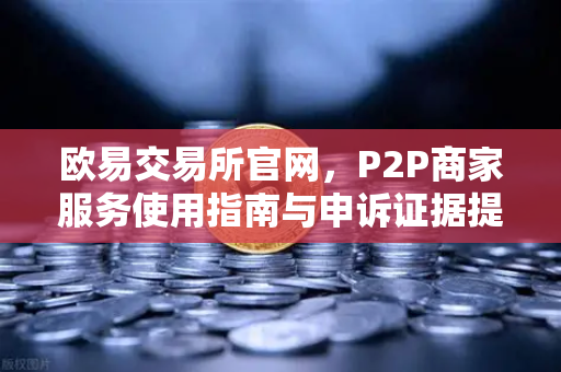欧易交易所官网，P2P商家服务使用指南与申诉证据提交全攻略
