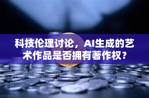 科技伦理讨论，AI生成的艺术作品是否拥有著作权？