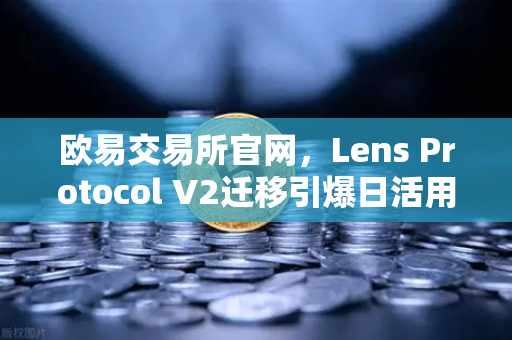 欧易交易所官网，Lens Protocol V2迁移引爆日活用户激增300%的深层逻辑