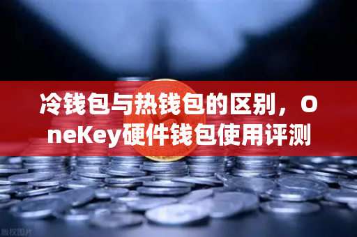 冷钱包与热钱包的区别，OneKey硬件钱包使用评测