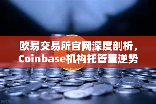欧易交易所官网深度剖析，Coinbase机构托管量逆势增长，长线信心犹在