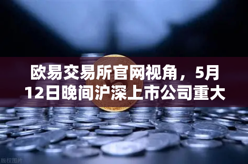 欧易交易所官网视角，5月12日晚间沪深上市公司重大事项公告最新快递，涉币概念股引关注