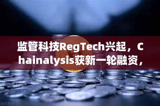 监管科技RegTech兴起，Chainalysis获新一轮融资，欧易交易所如何引领合规新纪元？-第1张图片-欧易交易所
