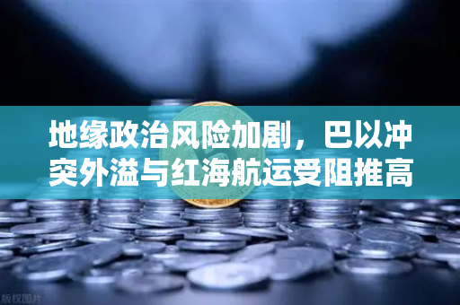 地缘政治风险加剧，巴以冲突外溢与红海航运受阻推高全球运费