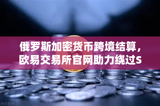 俄罗斯加密货币跨境结算，欧易交易所官网助力绕过SWIFT新路径