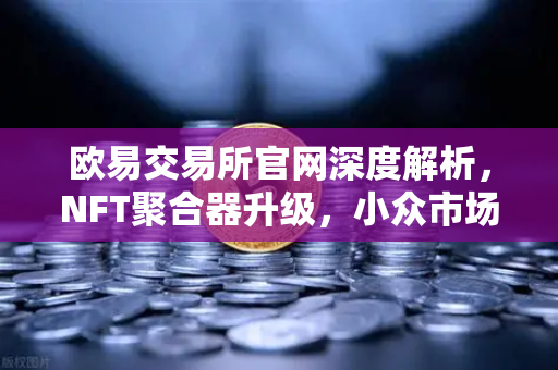 欧易交易所官网深度解析，NFT聚合器升级，小众市场与稀有藏品筛选再突破
