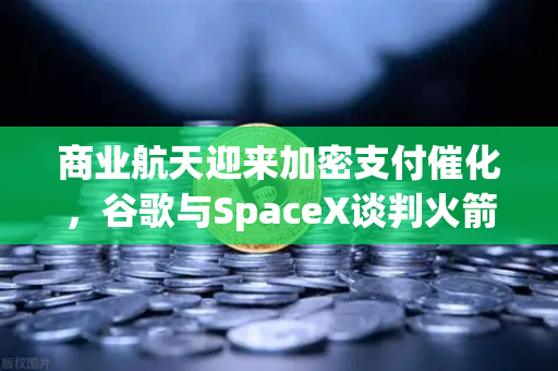 商业航天迎来加密支付催化，谷歌与SpaceX谈判火箭发射协议