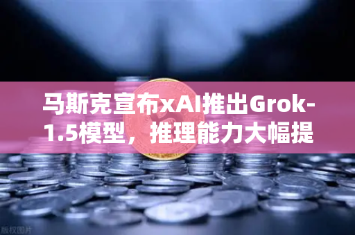 马斯克宣布xAI推出Grok-1.5模型，推理能力大幅提升，AI竞争格局再掀波澜