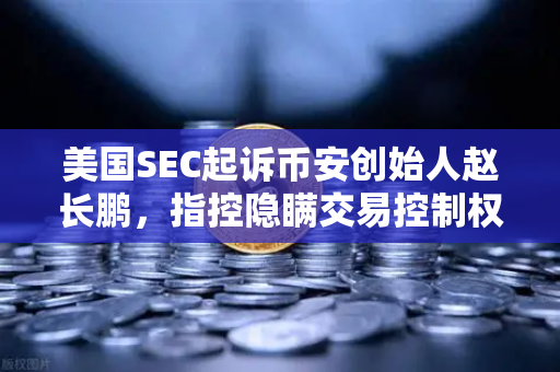 美国SEC起诉币安创始人赵长鹏，指控隐瞒交易控制权，加密货币监管再掀波澜