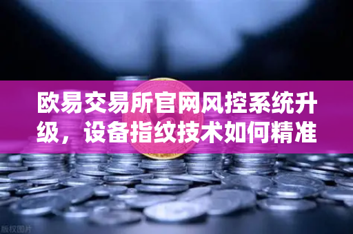 欧易交易所官网风控系统升级，设备指纹技术如何精准侦测异常登录？
