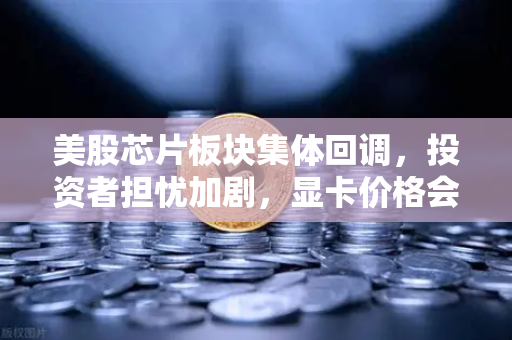 美股芯片板块集体回调，投资者担忧加剧，显卡价格会迎来反弹吗？