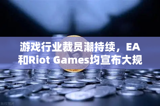 游戏行业裁员潮持续，EA和Riot Games均宣布大规模裁员，行业寒冬下的生存策略