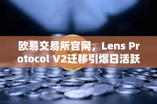 欧易交易所官网，Lens Protocol V2迁移引爆日活跃用户增长300%Web3社交迎来新纪元