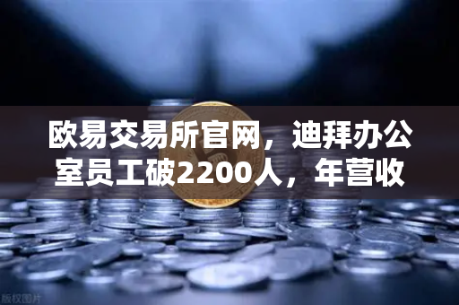 欧易交易所官网，迪拜办公室员工破2200人，年营收超10亿美元，合规化进程全面加速