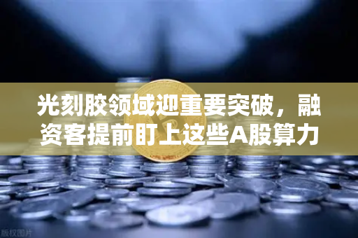 光刻胶领域迎重要突破，融资客提前盯上这些A股算力标的，欧易交易所官网深度解析投资风向