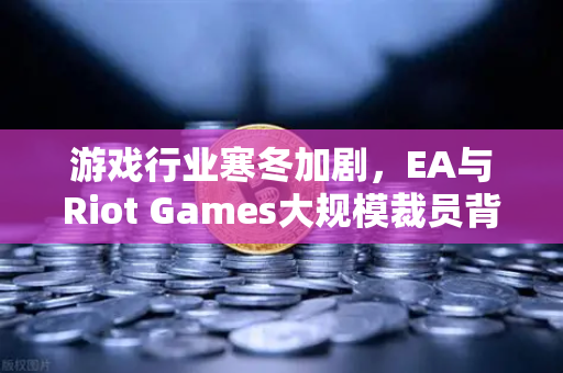 游戏行业寒冬加剧，EA与Riot Games大规模裁员背后的行业变局