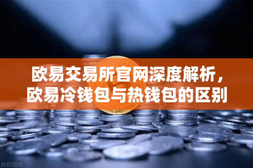 欧易交易所官网深度解析，欧易冷钱包与热钱包的区别及大额资产存储指南