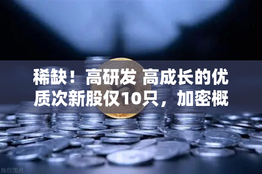 稀缺！高研发 高成长的优质次新股仅10只，加密概念股名单出炉