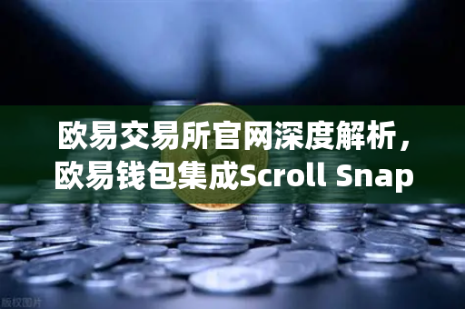 欧易交易所官网深度解析，欧易钱包集成Scroll Snap，体验基于zkEVM的Layer2革命