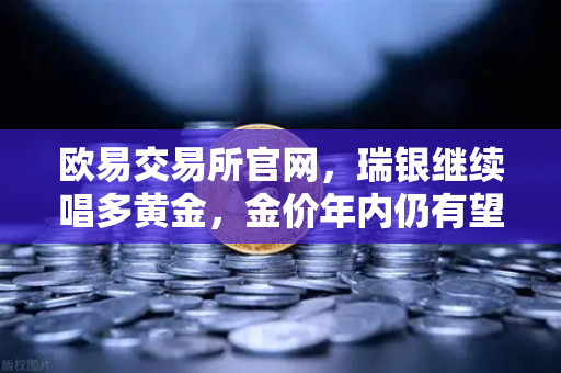 欧易交易所官网，瑞银继续唱多黄金，金价年内仍有望刷新高，避险情绪升温