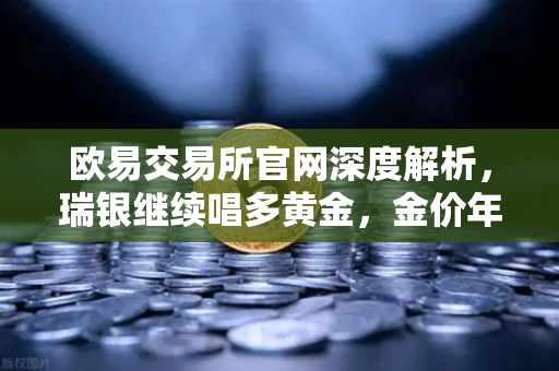欧易交易所官网深度解析，瑞银继续唱多黄金，金价年内仍有望刷新高