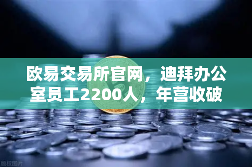 欧易交易所官网，迪拜办公室员工2200人，年营收破10亿美元，合规化进程加速