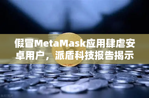 假冒MetaMask应用肆虐安卓用户，派盾科技报告揭示安全危机与欧易交易所防护指南