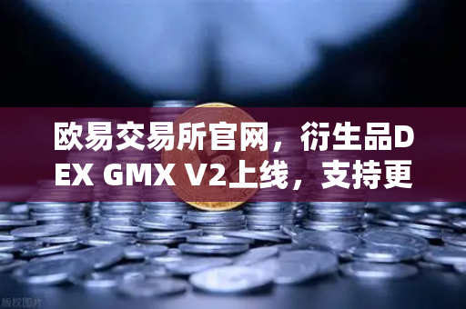 欧易交易所官网，衍生品DEX GMX V2上线，支持更多长尾资产交易开启去中心化衍生品新篇章